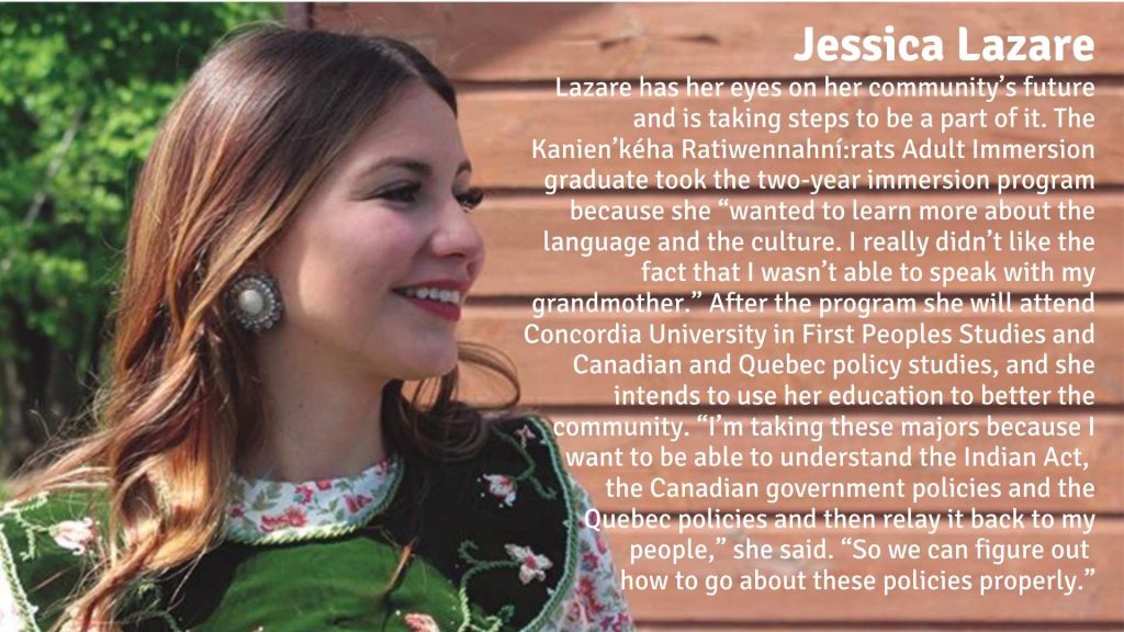 Jessica Lazare has her eyes on her community’s future and is taking steps to be a part of it. The Kanien’kéha Ratiwennahní:rats Adult Immersion graduate took the two-year immersion program because she “wanted to learn more about the language and the culture. I really didn’t like the fact that I wasn’t able to speak with my grandmother.” After the program she will attend Concordia University in First Peoples Studies and Canadian and Quebec policy studies, and she intends to use her education to better the community. “I’m taking these majors because I want to be able to understand the Indian Act, the Canadian government policies and the Quebec policies and then relay it back to my people,” she said. “So we can figure out how to go about these policies properly.”