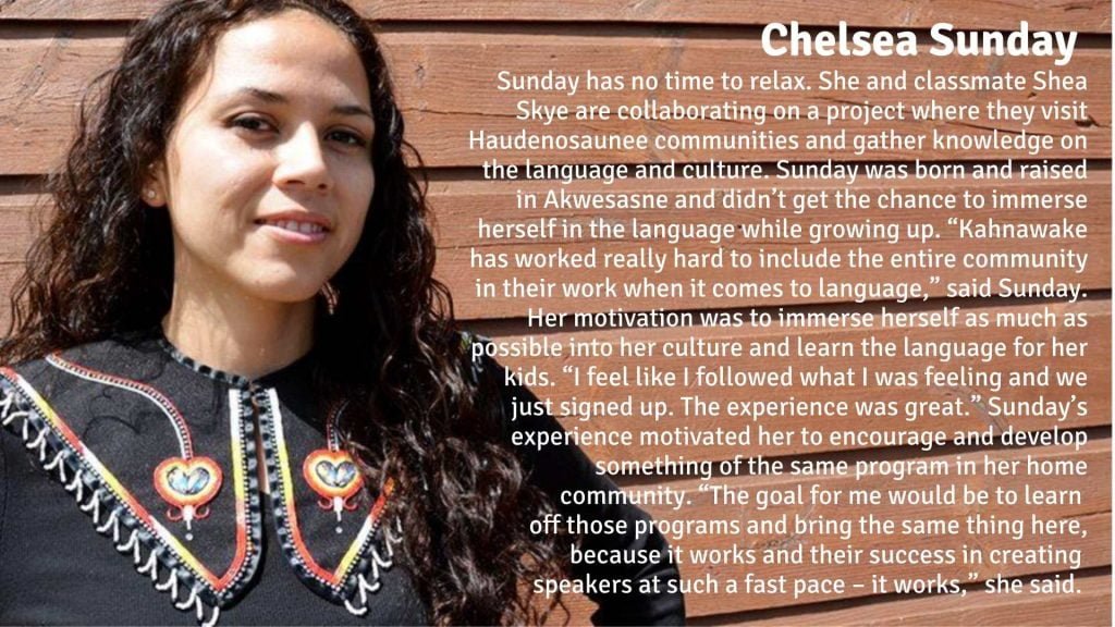 Chelsea Sunday has no time to relax. She and Shea Skye are collaborating on a project where they visit Haudenosaunee communities and gather knowledge on the language and culture. Sunday was born and raised in Akwesasne and didn’t get the chance to immerse herself in the language while growing up. “Kahnawake has worked really hard to include the entire community in their work when it comes to language,” said Sunday. Her motivation to travel and go through with the adult immersion program was to immerse herself as much as possible into her culture and learn the language for her kids. “I feel like I followed what I was feeling and we just signed up. The experience was great.” Sunday’s experience motivated her to encourage and develop something of the same program in her home community. “The goal for me would be to learn off those programs and bring the same thing here, because it works and their success in creating speakers at such a fast pace – it works,” she said.