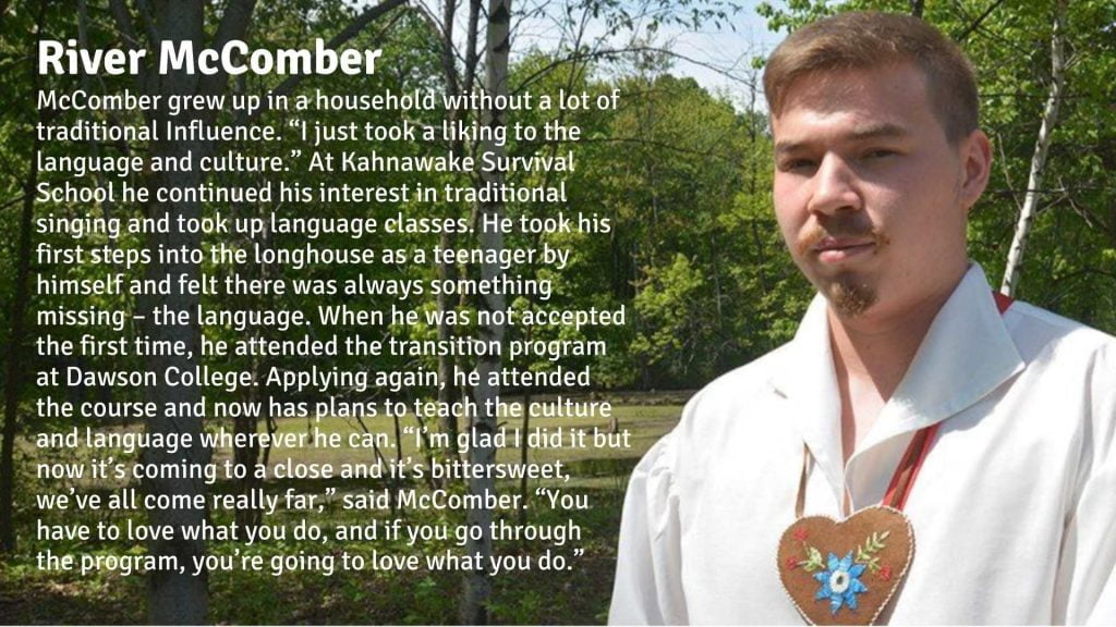 River McComber grew up in a household without a lot of traditional Influence. “I just took a liking to the language and culture.” At Kahnawake Survival School he continued his interest in traditional singing and took up language classes. He took his first steps into the longhouse as a teenager by himself and felt there was always something missing – the language. When he was not accepted the first time, he attended the transition program at Dawson College. Applying again, he attended the course and now has plans to teach the culture and language wherever he can. “I’m glad I did it but now it’s coming to a close and it’s bittersweet, we’ve all come really far,” said McComber. “You have to love what you do, and if you go through the program, you’re going to love what you do.”
