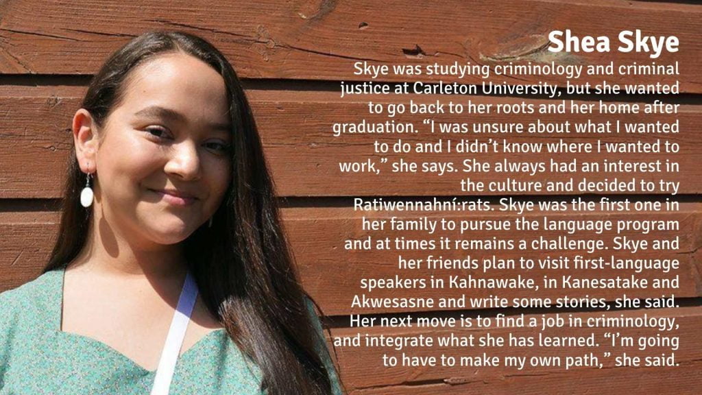 Shea Skye was studying criminology and criminal justice at Carleton University, but she wanted to go back to her roots and her home after graduation. “I was unsure about what I wanted to do and I didn’t know where I wanted to work,” she says. She always had an interest in the culture and decided to try Ratiwennahní:rats. Skye was the first one in her family to pursue the language program and at times it remains a challenge. Skye and her friends plan to visit first-language speakers in Kahnawake, in Kanesatake and Akwesasne and write some stories, she said. Her next move is to find a job in criminology, and integrate what she has learned. “I’m going to have to make my own path,” she said.